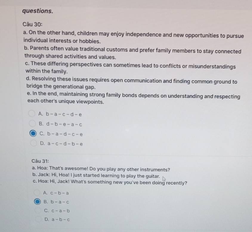 questions.
Câu 30:
a. On the other hand, children may enjoy independence and new opportunities to pursue
individual interests or hobbies.
b. Parents often value traditional customs and prefer family members to stay connected
through shared activities and values.
c. These differing perspectives can sometimes lead to conflicts or misunderstandings
within the family.
d. Resolving these issues requires open communication and finding common ground to
bridge the generational gap.
e. In the end, maintaining strong family bonds depends on understanding and respecting
each other's unique viewpoints.
A. b-a-c-d-e
B. d-b-e-a-c
C. b-a-d-c-e
D. a-c-d-b-e
Câu 31:
a. Hoa: That's awesome! Do you play any other instruments?
b. Jack: Hi, Hoa! I just started learning to play the guitar.
c. Hoa: Hi, Jack! What's something new you've been doing recently?
A. c-b-a
B. b-a-c
C. c-a-b
D. a-b-c