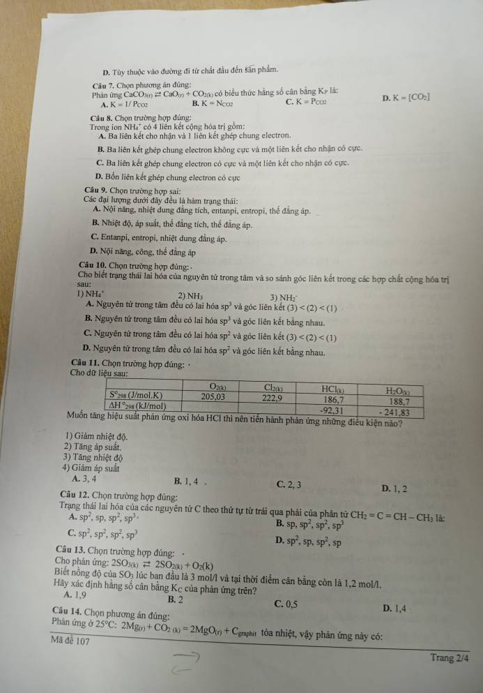 D. Tùy thuộc vào đường đi từ chất đầu đến sân phẩm.
Câu 7. Chọn phương án đủng:
Phản ứng CaCO_3(n)leftharpoons CaO_(n)+CO 20) có biểu thức hằng số cân bảng K_Pla
A. K=1/Pcos B. K=N_CO2 C. K=P_CO2 D. K=[CO_2]
Câu 8. Chọn trường hợp đúng:
Trong ion NH₄" có 4 liên kết cộng hóa trị gồm:
A. Ba liên kết cho nhận và 1 liên kết ghép chung electron.
B. Ba liên kết ghép chung electron không cực và một liên kết cho nhận có cực.
C. Ba liên kết ghép chung electron có cực và một liên kết cho nhận có cực.
D. Bổn liên kết ghép chung electron có cực
Câu 9. Chọn trường hợp sai:
Các đại lượng dưới đây đều là hàm trạng thái:
A. Nội năng, nhiệt dung đẳng tích, entanpi, entropi, thể đẳng áp.
B. Nhiệt độ, áp suất, thể đẳng tích, thế đẳng áp.
C. Entanpi, entropi, nhiệt dung đẳng áp.
D. Nội năng, công, thể đẳng áp
Câu 10. Chọn trường hợp đủng: 
Cho biết trạng thái lài hóa của nguyên tử trong tâm và so sánh góc liên kết trong các hợp chất cộng hóa trị
sau:
1) NH₄' 2) NH₃ 3) NH₂
A. Nguyên tử trong tâm đều có lai hóa sp^3 và góc liên kết (3)
B. Nguyên tử trong tầm đều có lai hóa sp^3 và góc liên kết bằng nhau.
C. Nguyên tử trong tâm đều có lai hóa sp^2 và góc liên kết (3)
D. Nguyên tử trong tâm đều có lai hóa sp^2 và góc liên kết bằng nhau.
Câu 11. Chọn trường hợp đủng: 
C
Mnh phản ứng những điều kiện nào?
1) Giảm nhiệt độ.
2) Tăng áp suất.
3) Tăng nhiệt độ
4) Giảm áp suất
A. 3, 4 B. 1, 4 . C. 2, 3 D. 1, 2
Câu 12. Chọn trường hợp đúng:
Trạng thái lai hóa của các nguyên tử C theo thứ tự từ trải qua phải của phân tử CH_2=C=CH-CH_3 là
A. sp^2,sp,sp^2,sp^3. B. sp,sp^2,sp^2,sp^3
C. sp^2,sp^2,sp^2,sp^3
D. sp^2,sp,sp^2,sp
Câu 13. Chọn trường hợp đủng:   
Cho phản ứng: 2SO_3(k)leftharpoons 2SO_2(k)+O_2(k)
Biết nồng độ của SO_3 lúc ban đầu là 3 mol/l và tại thời điểm cân bằng còn là 1,2 mol/l.
Hãy xác định hằng số cân bằng Kc của phản ứng trên?
A. 1,9 B. 2 C. 0,5 D. 1,4
Câu 14. Chọn phương án đúng:
Phân ứng ở 25°C:2Mg_(r)+CO_2(k)=2MgO_(r)+C_graphit tòa nhiệt, vậy phản ứng này có:
Mã đễ 107
Trang 2/4