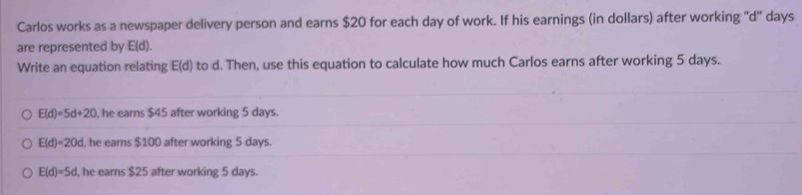 Carlos works as a newspaper delivery person and earns $20 for each day of work. If his earnings (in dollars) after working '' d '' days
are represented by E(d). 
Write an equation relating E(d) to d. Then, use this equation to calculate how much Carlos earns after working 5 days.
E(d)=5d+20 , he earns $45 after working 5 days.
E(d)=20d , he earns $100 after working 5 days.
E(d)=5d , he earns $25 after working 5 days.