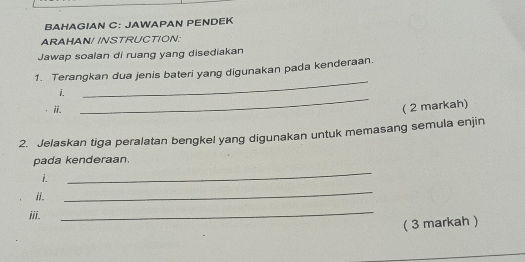 BAHAGIAN C: JAWAPAN PENDEK 
ARAHAN/ /NSTRUCTION: 
Jawap soalan di ruang yang disediakan 
_ 
1. Terangkan dua jenis bateri yang digunakan pada kenderaan. 
_ 
i. 
i. ( 2 markah) 
2. Jelaskan tiga peralatan bengkel yang digunakan untuk memasang semula enjin 
_ 
pada kenderaan. 
i. 
ii. 
_ 
iii. 
_ 
( 3 markah )