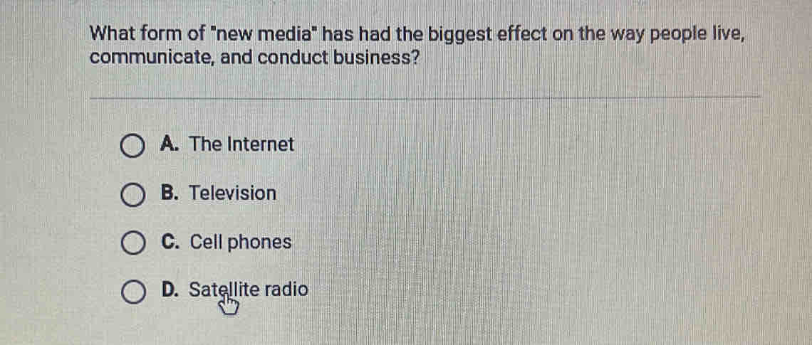 What form of "new media" has had the biggest effect on the way people live,
communicate, and conduct business?
A. The Internet
B. Television
C. Cell phones
D. Satellite radio