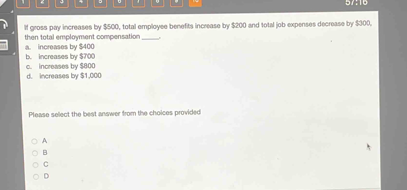 1 2 3 * 。 5/:16
If gross pay increases by $500, total employee benefits increase by $200 and total job expenses decrease by $300,
then total employment compensation _.
a. increases by $400
b. increases by $700
c. increases by $800
d. increases by $1,000
Please select the best answer from the choices provided
A
B
C
D