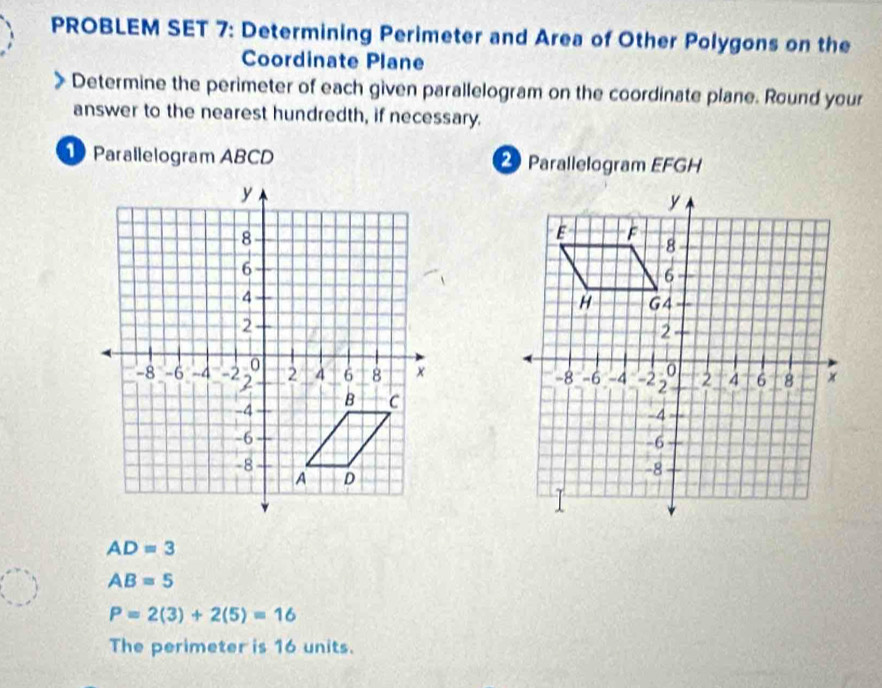 PROBLEM SET 7: Determining Perimeter and Area of Other Polygons on the 
Coordinate Plane 
Determine the perimeter of each given parallelogram on the coordinate plane. Round your 
answer to the nearest hundredth, if necessary. 
Parallelogram ABCD Parallelogram EFGH
AD=3
AB=5
P=2(3)+2(5)=16
The perimeter is 16 units.