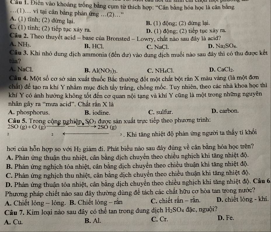 Cầu 1. Điền vào khoảng trống bằng cụm từ thích hợp: “Cân bằng hóa học là cân băng
…(1). vì tại cân bằng phản ứng …(2)..”
A. (1) tĩnh; (2) dừng lại. B. (1) động; (2) dừng lại.
C. (1) tính; (2) tiếp tục xảy ra.
D. (1) động; (2) tiếp tục xảy ra.
Câu 2. Theo thuyết acid - base của Bronsted - Lowry, chất nào sau đây là acid?
A. NH3. B. HCl. C. NaCl. D. Na_2SO_4.
Câu 3. Khi nhỏ dung dịch ammonia (đến dư) vào dung dịch muối nào sau đây thì có thu được kết
tủa?
A. NaCl. B. Al(NO_3)_3. C. NH_4Cl. D. C aCl_2 、
Câu 4. Một số cơ sở sản xuất thuốc Bắc thường đốt một chất bột rắn X màu vàng (là một đơn
chất) đề tạo ra khí Y nhằm mục đích tầy trắng, chống mốc. Tuy nhiên, theo các nhà khoa học thì
khí Y có ảnh hưởng không tốt đến cơ quan nội tạng và khí Y cũng là một trong những nguyên
nhân gây ra “mưa acid”. Chất rắn X là
A. phosphorus. B. iodine. C. sulfur. D. carbon.
Câu 5. Trong cộng nghiệp, SO_3 được sản xuất trực tiếp theo phương trình:
2SO(g)+O(g) 2SO (g)
2  3  Khi tăng nhiệt độ phản ứng người ta thấy tỉ khối
2
hơi của hỗn hợp so với H_2 giảm đi. Phát biểu nào sau đây đúng về cân bằng hóa học trên?
A. Phản ứng thuận thu nhiệt, cân bằng dịch chuyển theo chiều nghịch khi tăng nhiệt độ.
B. Phản ứng nghịch tỏa nhiệt, cân bằng dịch chuyền theo chiều thuận khi tăng nhiệt độ.
C. Phản ứng nghịch thu nhiệt, cân bằng dịch chuyền theo chiều thuận khi tăng nhiệt độ.
D. Phản ứng thuận tỏa nhiệt, cân bằng dịch chuyển theo chiều nghịch khi tăng nhiệt độ. Câu 6
Phương pháp chiết nào sau đây thường dùng để tách các chất hữu cơ hòa tan trong nước?
A. Chiết lỏng - lỏng. B. Chiết lòng - rắn C. chiết rắn - rắn. D. chiết lỏng - khí.
Câu 7. Kim loại nào sau đây có thể tan trong dung dịch H_2SO_4 đặc, nguội?
A. Cu. B. Al. C. Cr. D. Fe.