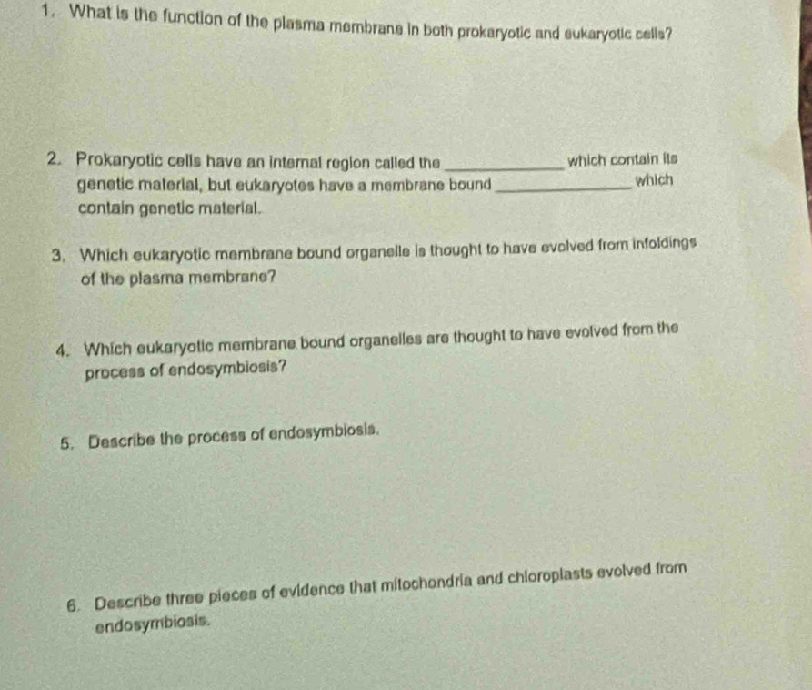 What is the function of the plasma membrane in both prokaryotic and eukaryotic cells? 
2. Prokaryotic cells have an internal region called the _which contain its 
genetic material, but eukaryotes have a membrane bound _which 
contain genetic material. 
3. Which eukaryotic membrane bound organelle is thought to have evolved from infoldings 
of the plasma membrane? 
4. Which eukaryotic membrane bound organelles are thought to have evolved from the 
process of endosymbiosis? 
5. Describe the process of endosymbiosis. 
6. Describe three pieces of evidence that mitochondria and chloroplasts evolved from 
endosymbiosis.