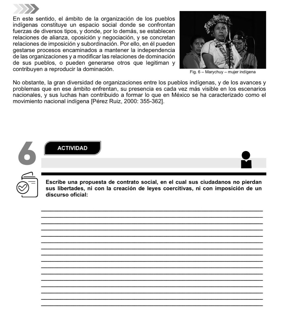 En este sentido, el ámbito de la organización de los pueblo 
indígenas constituye un espacio social donde se confronta 
fuerzas de diversos tipos, y donde, por lo demás, se establece 
relaciones de alianza, oposición y negociación, y se concretan 
relaciones de imposición y subordinación. Por ello, en él puede 
gestarse procesos encaminados a mantener la independenci 
de las organizaciones y a modificar las relaciones de dominación 
de sus pueblos, o pueden generarse otros que legitiman 
contribuyen a reproducir la dominación. Fig. 6 - Marychuy - mujer indígena 
No obstante, la gran diversidad de organizaciones entre los pueblos indígenas, y de los avances y 
problemas que en ese ámbito enfrentan, su presencia es cada vez más visible en los escenarios 
nacionales, y sus luchas han contribuido a formar lo que en México se ha caracterizado como el 
movimiento nacional indígena [Pérez Ruiz, 2000: 355-362]. 
6 ACTIVIDAD 
Escribe una propuesta de contrato social, en el cual sus ciudadanos no pierdan 
sus libertades, ni con la creación de leyes coercitivas, ni con imposición de un 
discurso oficial: 
_ 
_ 
_ 
_ 
_ 
_ 
_ 
_ 
_ 
_ 
_ 
_ 
_ 
_ 
_ 
_