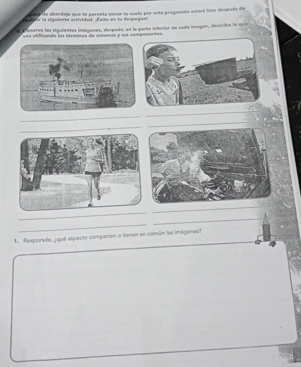 paso de abordaje que te permita iniciar tu vuelo por esta progresión estará listo después de 
realizar la siguiente actividad. ¡Éxito en tu despegue! 
B. Observa las siguientes imágenes, después; en la parte inferior de cada imagen, describe lo que 
ves utilizando los términos de sistemas y sus componentes. 
_ 
_ 
_ 
_ 
_ 
__ 
_ 
_ 
1. Responde, ¿qué aspecto comparten o tienen en común las imágenes?