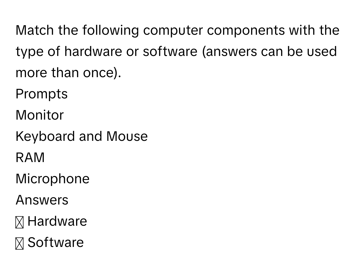 Match the following computer components with the type of hardware or software (answers can be used more than once).
Prompts
Monitor
Keyboard and Mouse
RAM
Microphone
Answers
◻ Hardware
◻ Software