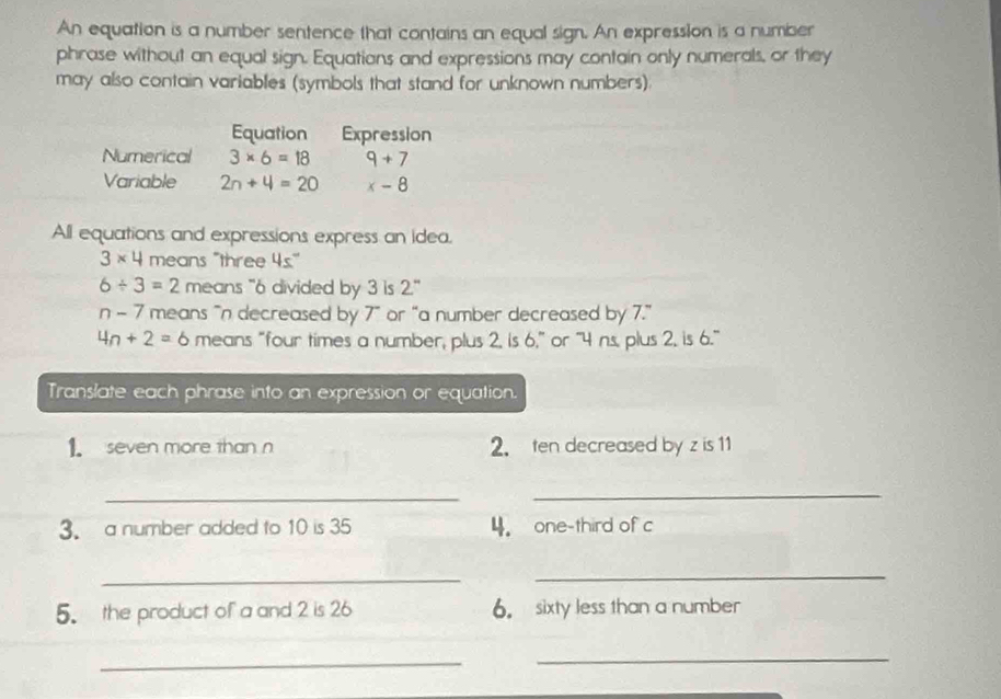 An equation is a number sentence that contains an equal sign. An expression is a number 
phrase without an equal sign. Equatians and expressions may contain only numerals, or they 
may also contain variables (symbols that stand for unknown numbers). 
Equation Expression 
Numerical 3* 6=18 9+7
Variable 2n+4=20 x-8
All equations and expressions express an idea.
3* 4 means "three 4s°
6/ 3=2 means "6 divided by 3 is 2''
n-7 means “n decreased by 7 ” or “a number decreased by 7.”
4n+2=6 means “four times a number, plus 2, is 6,” or “ 4 ns, plus 2, is 6.” 
Translate each phrase into an expression or equation. 
1. seven more than n 2. ten decreased by z is 11
_ 
_ 
3. a number added to 10 is 35 4. one-third of c 
_ 
_ 
5. the product of a and 2 is 26 6. sixty less than a number 
_ 
_