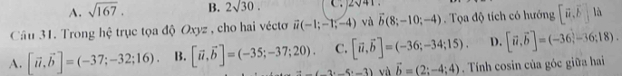 A. sqrt(167). B. 2sqrt(30). C . 2sqrt(41)
Cầu 31. Trong hệ trục tọa độ Oxyz , cho hai véctơ vector u(-1;-1;-4) và vector b(8;-10;-4) Tọa độ tích có hướng [vector u,vector b] là
A. [vector u,vector b]=(-37;-32;16). B. [vector u,vector b]=(-35;-37;20). C. [vector u,vector b]=(-36;-34;15). D. [vector u,vector b]=(-36,-36;18).
=_ (-2· _ 5· _ 3) và vector b=(2;-4;4). Tính cosin của góc giữa hai