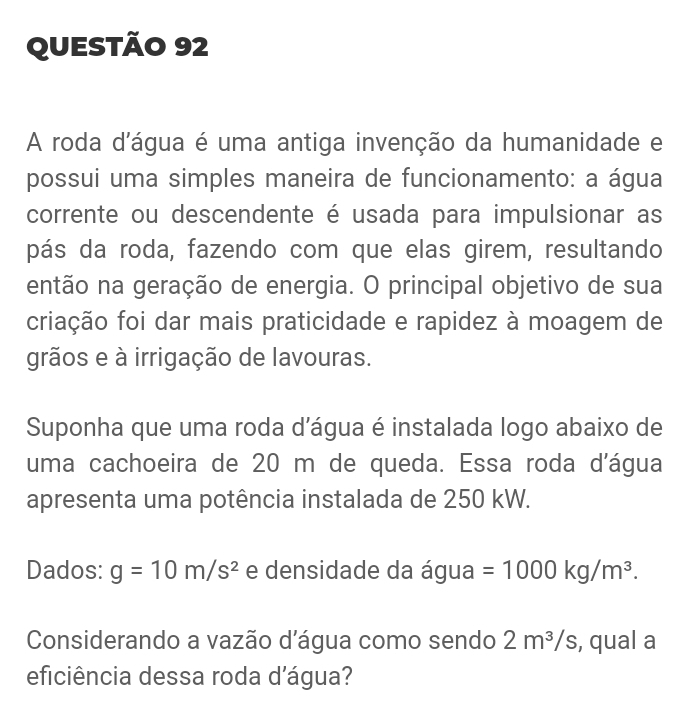 A roda d'água é uma antiga invenção da humanidade e 
possui uma simples maneira de funcionamento: a água 
corrente ou descendente é usada para impulsionar as 
pás da roda, fazendo com que elas girem, resultando 
então na geração de energia. O principal objetivo de sua 
criação foi dar mais praticidade e rapidez à moagem de 
grãos e à irrigação de lavouras. 
Suponha que uma roda d'água é instalada logo abaixo de 
uma cachoeira de 20 m de queda. Essa roda d'água 
apresenta uma potência instalada de 250 kW. 
Dados: g=10m/s^2 e densidade da água =1000kg/m^3. 
Considerando a vazão d'água como sendo 2m^3/s , qual a 
eficiência dessa roda d'água?