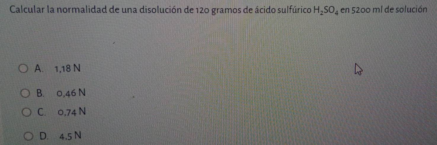 Calcular la normalidad de una disolución de 120 gramos de ácido sulfúrico H_2SO_4 en 5200 ml de solución
A. 1,18 N
B. 0,46 N
C. 0,74 N
D. 4,5 N