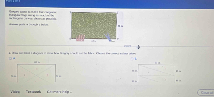 Gregory wants to make four congruent
trangular flags using as much of the
rectangular canvas shown as possible.
Answer parts a through c below
a. Draw and label a diagram to show how Gregory should cut the fabric. Choose the correct answer below.
B.
60 in.
1
10 in 2 18 in.
18 in, 、 18 in
Video Textbook Get more help - Clear all