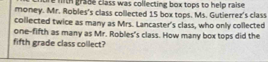 tre fith grade class was collecting box tops to help raise. 
money. Mr. Robles's class collected 15 box tops. Ms. Gutierrez's class 
collected twice as many as Mrs. Lancaster's class, who only collected 
one-fifth as many as Mr. Robles’s class. How many box tops did the 
fifth grade class collect?