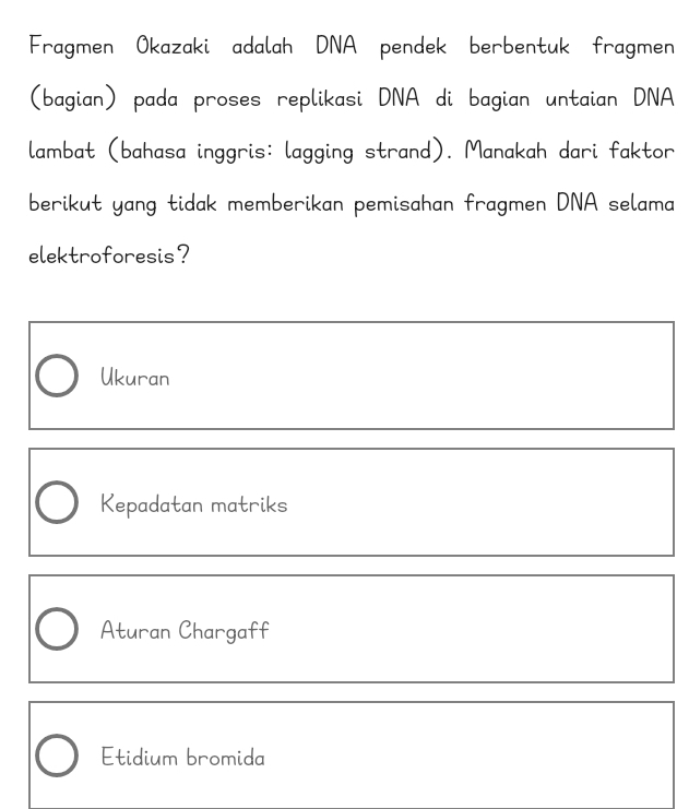 Fragmen Okazaki adalah DNA pendek berbentuk fragmen
(bagian) pada proses replikasi DNA di bagian untaian DNA
lambat (bahasa inggris: lagging strand). Manakah dari faktor
berikut yang tidak memberikan pemisahan fragmen DNA selama
elektroforesis?
Ukuran
Kepadatan matriks
Aturan Chargaff
Etidium bromida