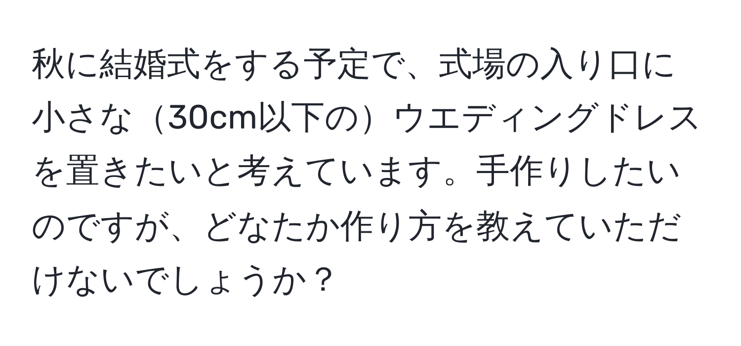 秋に結婚式をする予定で、式場の入り口に小さな30cm以下のウエディングドレスを置きたいと考えています。手作りしたいのですが、どなたか作り方を教えていただけないでしょうか？