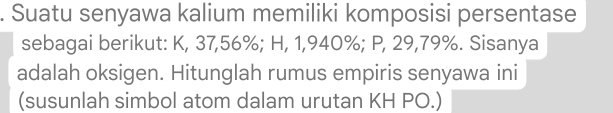 Suatu senyawa kalium memiliki komposisi persentase 
sebagai berikut: K, 37, 56%; H, 1,940%; P, 29, 79%. Sisanya 
adalah oksigen. Hitunglah rumus empiris senyawa ini 
(susunlah simbol atom dalam urutan KH PO.)