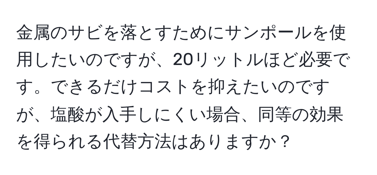 金属のサビを落とすためにサンポールを使用したいのですが、20リットルほど必要です。できるだけコストを抑えたいのですが、塩酸が入手しにくい場合、同等の効果を得られる代替方法はありますか？