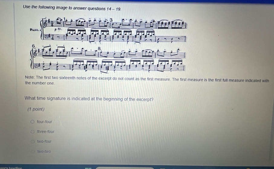 Use the following image to answer questions 14-19. 
Note: The first two sixteenth notes of the excerpt do not count as the first measure. The first measure is the first full measure indicated with
the number one.
What time signature is indicated at the beginning of the excerpt?
(1 point)
four-four
three-four
two-four
two-two
ports headline