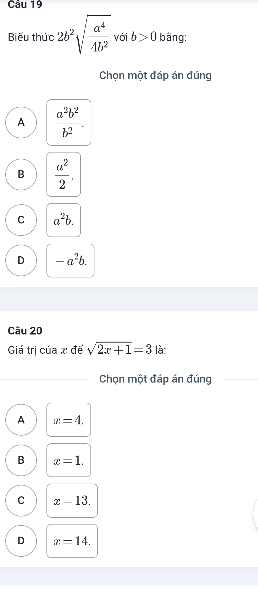 Biểu thức 2b^2sqrt(frac a^4)4b^2 với b>0 bằng:
Chọn một đáp án đúng
A  a^2b^2/b^2 .
B  a^2/2 .
C a^2b.
D -a^2b. 
Câu 20
Giá trị của x để sqrt(2x+1)=3 là:
Chọn một đáp án đúng
A x=4.
B x=1.
C x=13.
D x=14.