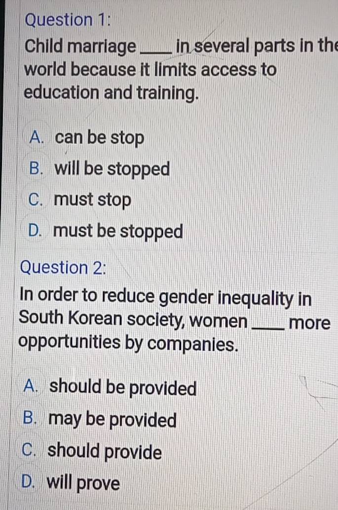 Child marriage _in several parts in the
world because it limits access to
education and training.
A. can be stop
B. will be stopped
C. must stop
D. must be stopped
Question 2:
In order to reduce gender inequality in
South Korean society, women _more
opportunities by companies.
A. should be provided
B. may be provided
C. should provide
D. will prove