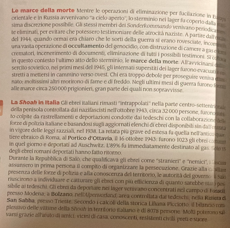 Le marce della morte Mentre le operazioni di eliminazione per fucilazione in Europ
orientale e in Russia avvenívano ''a cielo aperto'', lo sterminio nei lager fu coperto dalla
sima discrezione possibile. Gli stessi membri dei Sonderkommando venivano periodica
te eliminati, per evitare che potessero testimoniare delle atrocità naziste. A partire dall'estãs
del 1944, quando ormai era chiaro che le sorti della guerra si erano rovesciate, incomne
una vasta operazione di occultamento del genocidio, con distruzione di camere a gas e fom
crematori, incenerimento di documenti, eliminazione di tutti i possíbili testimoni. Si colaca
in questo contesto l'ultimo atto dello sterminio, le marce della morte. All’avvicinarsi del
sercito sovietico, nel primi mesi del 1945, gli internati superstiti dei lager furono evacuati e cs
stretti a mettersi in cammino verso ovest. Chi era troppo debole per proseguire veniva clim
nato; moltissimi altri morirono di fame e di freddo. Negli ultimi mesi di guerra furono forza
alle marce circa 250 000 prigionieri, gran parte dei quali non sopravvisse.
La Shoah in Italia Gli ebrei italiani rimasti ''intrappolati”' nella parte centro-settentrional
della penisola controllata dai nazifascisti nell’ottobre 1943, circa 32 000 persone, furono suni
to colpite da rastrellamenti e deportazioni condotte dai tedeschi con la collaborazione delle
forze di polizia italiane e basandosi sugli aggiornati elenchi di ebrei disponíbilí sin dall'enfrata
in vigore delle leggi razziali, nel 1938. La retata più grave ed estesa fu quella nell’antico quar
tiere ebraico di Roma, al Portico d’Ottavia, il 16 ottobre 1943: furono 1023 gli ebrei cattural
in quel giorno e deportati ad Auschwitz. L'89% fu immediatamente destinato al gas. Sol 15
degli ebrei romani deportati hanno fatto ritorno.
Durante la Repubblica di Salò, che qualificava gli ebrei come ''stranieri'' e ''nemici'', à iscisi
assunsero in prima persona il compito di organizzare la persecuzione. Grazie alla coillare
presenza delle forze di polizia e alla conoscenza del territorio, le autorità del governo ll Salo
riuscirono a individuare e catturare gli ébrei con più efficienza di quanto sarebbe staro pos
síbile ai tedeschi. Gli ebrei da deportare nei lager venivano concentrati nel campo di Fossoli
presso Modena; a Bolzano, nell'Alpenvorland, area controllata dai tedeschi, nella Risiera di
San Sabba, presso Trieste. Secondo i calcoll della storica Lifiana Picciotto, il bilancio com
plessivo delle vittime della Shoah in territorio italiano é di 8078 persone. Molti poterono sál
varsi grazie all afuto di amici, vicini di casa, conoscenti, resistenti civili, preti e suore.