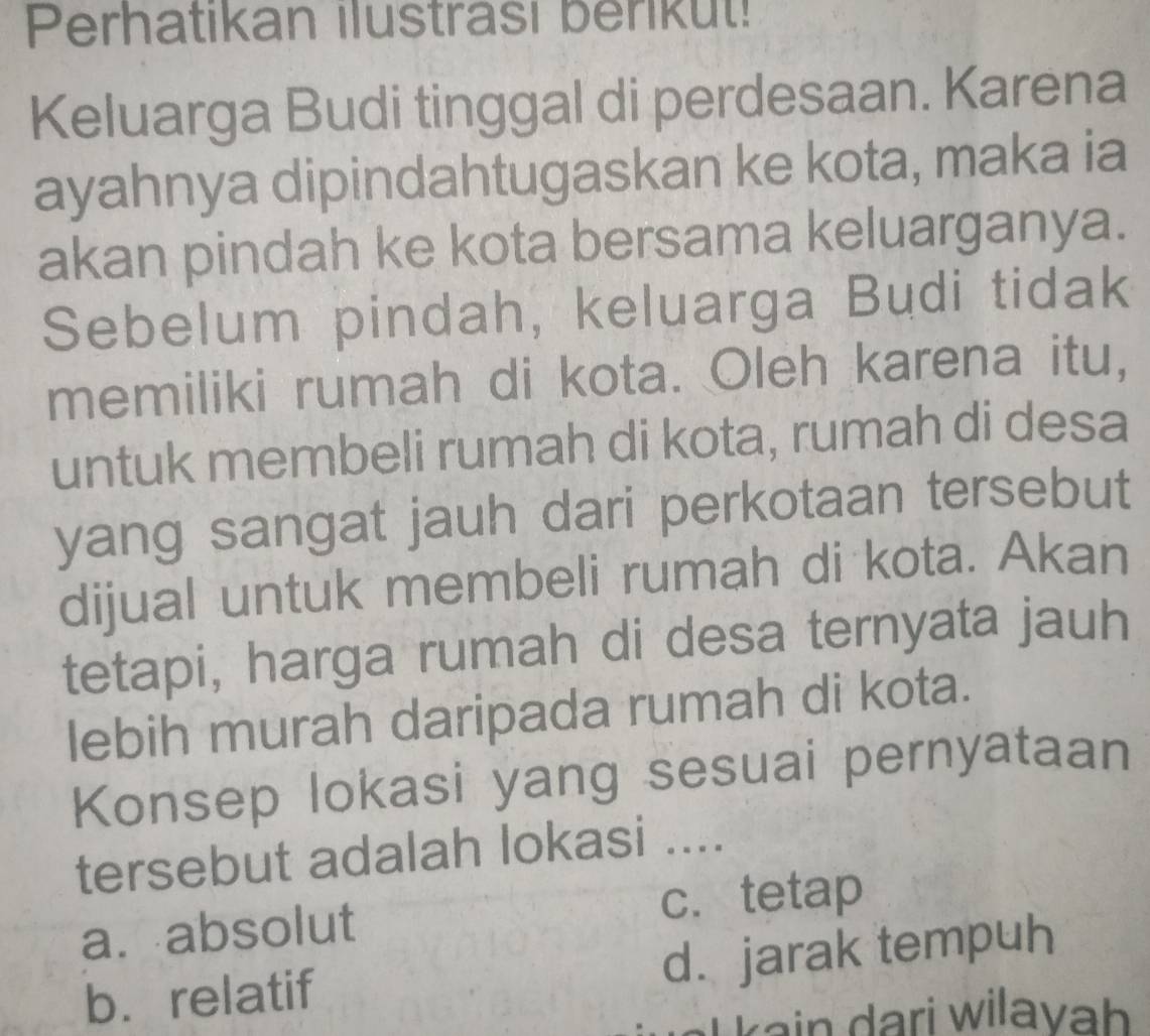 Perhatikan ilustrasi berikut!
Keluarga Budi tinggal di perdesaan. Karena
ayahnya dipindahtugaskan ke kota, maka ia
akan pindah ke kota bersama keluarganya.
Sebelum pindah, keluarga Budi tidak
memiliki rumah di kota. Oleh karena itu,
untuk membeli rumah di kota, rumah di desa
yang sangat jauh dari perkotaan tersebut
dijual untuk membeli rumah di kota. Akan
tetapi, harga rumah di desa ternyata jauh
lebih murah daripada rumah di kota.
Konsep lokasi yang sesuai pernyataan
tersebut adalah lokasi ....
a. absolut c. tetap
b. relatif d. jarak tempuh
kain dari wilavah