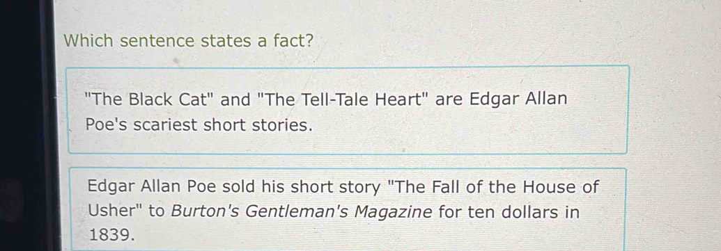 Which sentence states a fact?
"The Black Cat" and "The Tell-Tale Heart" are Edgar Allan
Poe's scariest short stories.
Edgar Allan Poe sold his short story "The Fall of the House of
Usher" to Burton's Gentleman's Magazine for ten dollars in
1839.