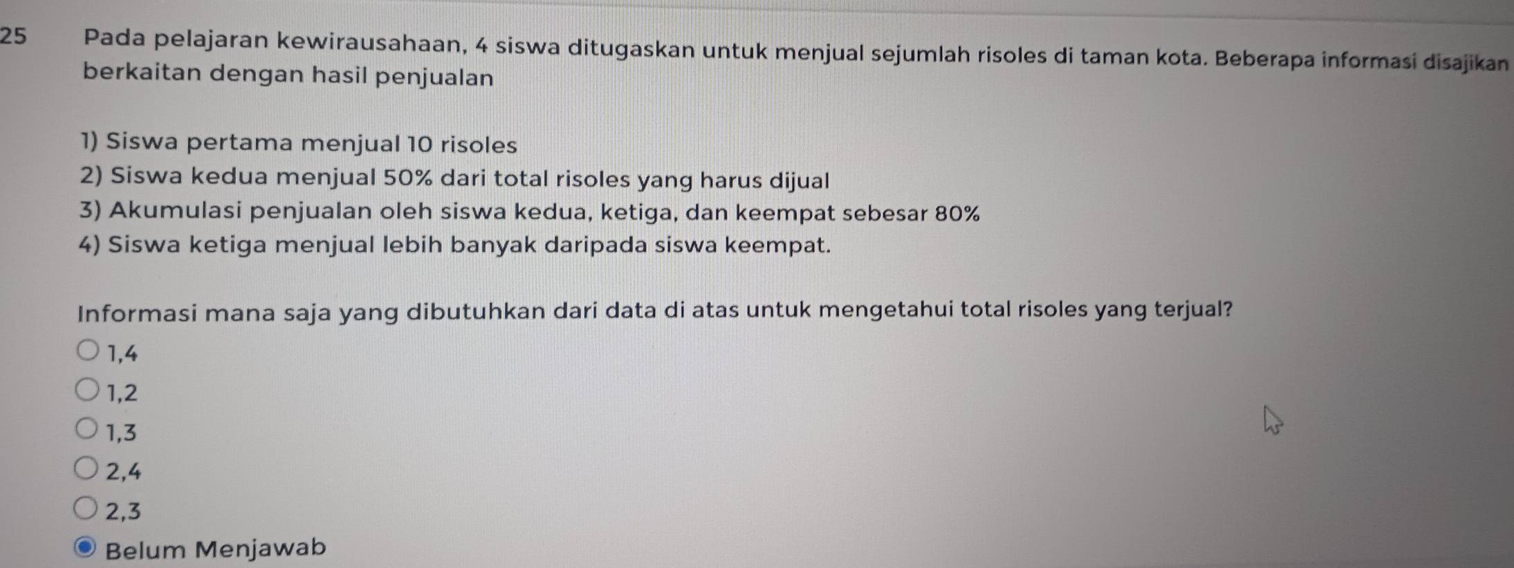 Pada pelajaran kewirausahaan, 4 siswa ditugaskan untuk menjual sejumlah risoles di taman kota. Beberapa informaśi disajikan
berkaitan dengan hasil penjualan
1) Siswa pertama menjual 10 risoles
2) Siswa kedua menjual 50% dari total risoles yang harus dijual
3) Akumulasi penjualan oleh siswa kedua, ketiga, dan keempat sebesar 80%
4) Siswa ketiga menjual lebih banyak daripada siswa keempat.
Informasi mana saja yang dibutuhkan dari data di atas untuk mengetahui total risoles yang terjual?
1, 4
1, 2
1, 3
2, 4
2, 3
Belum Menjawab