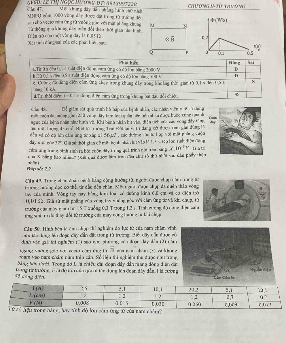 VGD: LE THị NGọC HƯơNG-ĐT: 0913997228 CHƯƠNG II-TỪ TRưỜNG
Câu 47. Một khung dây dẫn phẳng hình chữ nhật
MNPQ gồm 1000 vòng dây được đặt trong từ trường đều
Phi (Wb)
sao cho vectơ cảm ứng từ vuông góc với mặt phẳng khung
Từ thông qua khung dây biến đổi theo thời gian như hình.
Điện trở của một vòng dây là 0,05Ω.0,2
Xét tính đúng/sai của các phát biểu sau:
t(s
0
0,1 0,5
Câu 48. Để giám sát quá trình hô hấp của bệnh nhân, các nhân viên y tế sử dụng
một cuộn đai mỏng gồm 250 vòng dây kim loại quấn liên tiếp nhau được buộc xung quanh Cuộ
ngực của bệnh nhân như hình vẽ. Khi bệnh nhân hít vào, diện tích của các vòng dây tăng dây
lên một lượng 45cm^2. Biết từ trường Trái Đất tại vị trí đang xét được xem gần đúng là
đều và có độ lớn cảm ứng từ xấp xỉ 56μT , các đường sức từ hợp với mặt phẳng cuộn
dây một góc 32° 1 Giả sử thời gian để một bệnh nhân hít vào là 1,5 s. Độ lớn suất điện động
cảm ứng trung bình sinh ra bởi cuộn dây trong quá trình nói trên bằng X.10^(-5)V Giá trị
của X bằng bao nhiêu? (Kết quả được làm tròn đến chữ số thứ nhất sau dấu phẩy thập
phân)
Đáp số: 2,2
Câu 49. Trong chẩn đoán bệnh bằng cộng hưởng từ, người được chụp nằm trong từ
trường hướng dọc cơ thể, từ đầu đến chân. Một người được chụp đã quên tháo vòng
tay của mình. Vòng tay này bằng kim loại có đường kính 6,0 cm và có điện tr
0,01 Ω. Giả sử mặt phẳng của vòng tay vuông góc với cảm ứng từ và khi chụp, t
trường của máy giảm từ 1,5 T xuống 0,3 T trong 1,2 s. Tính cường độ dòng điện cảm
ứng sinh ra do thay đổi từ trường của máy cộng hưởng từ khi chụp.
Câu 50. Hình bên là ảnh chụp thí nghiệm đo lực từ của nam châm vĩn
cửu tác dụng lên đoạn dây dẫn đặt trong từ trường. Biết dây dẫn được c
định vào giá thí nghiệm (1) sao cho phương của đoạn dây dẫn (2) nằ
ngang vuông góc với vectơ cảm ứng từ vector B của nam châm (3) và khôn
chạm vào nam châm nằm trên cân. Số liệu thí nghiệm thu được như tron
bảng bên dưới. Trong đó L là chiều dài đoạn dây dẫn mang dòng điện đặ
trong từ trường, F là độ lớn của lực từ tác dụng lên đoạn dây dẫn, I là cườn
độ dòng điện. 
lớn cảm ứng từ của nam châm?