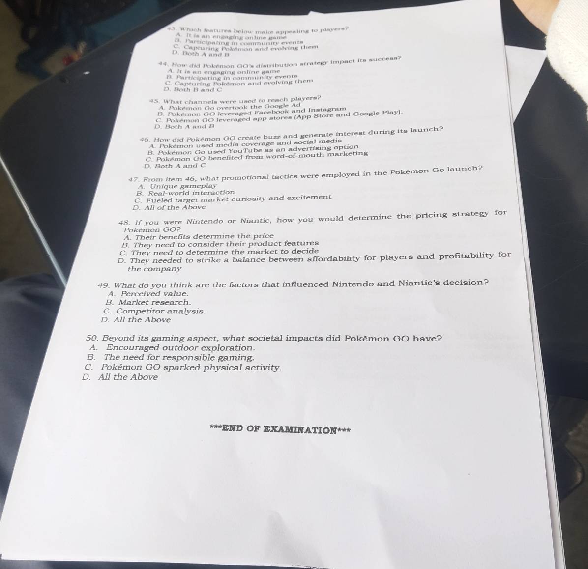 Which features below make appealing to players?
A. It is an engaging online game
B. Participating in community events
C. Capturing Pokémon and evolving them
D. Both A and B
44. How did Pokémon GO's distribution strategy impact its success?
A. It is an engaging online game
B. Participating in community events
C. Capturing Pokémon and evolving them
D. Both B and C
45. What channels were used to reach players?
A. Pokémon Go overtook the Google Ad
B. Pokémon GO leveraged Facebook and Instagram
C. Pokémon GO leveraged app stores (App Store and Google Play).
D. Both A and B
46. How did Pokémon GO create buzz and generate interest during its launch?
A. Pokémon used media coverage and social media
B. Pokémon Go used YouTube as an advertising option
C. Pokémon GO benefited from word-of-mouth marketing
D. Both A and C
47. From item 46, what promotional tactics were employed in the Pokémon Go launch?
A. Unique gameplay
B. Real-world interaction
C. Fueled target market curiosity and excitement
D. All of the Above
48. If you were Nintendo or Niantic, how you would determine the pricing strategy for
Pokémon GO?
A. Their benefits determine the price
B. They need to consider their product features
C. They need to determine the market to decide
D. They needed to strike a balance between affordability for players and profitability for
the company
49. What do you think are the factors that influenced Nintendo and Niantic’s decision?
A. Perceived value.
B. Market research.
C. Competitor analysis.
D. All the Above
50. Beyond its gaming aspect, what societal impacts did Pokémon GO have?
A. Encouraged outdoor exploration.
B. The need for responsible gaming.
C. Pokémon GO sparked physical activity.
D. All the Above
***END OF EXAMINATION***