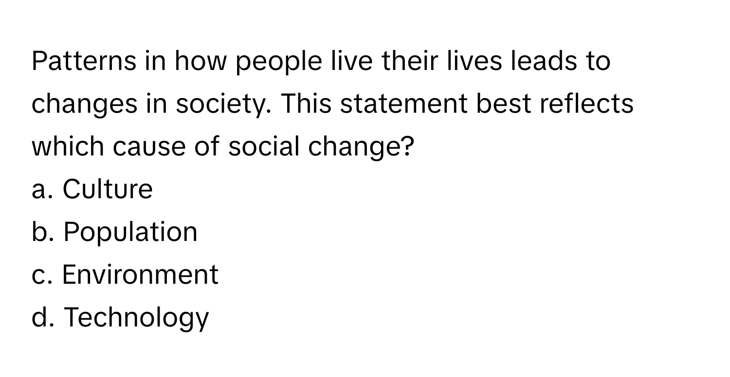 Patterns in how people live their lives leads to changes in society. This statement best reflects which cause of social change?

a. Culture
b. Population
c. Environment
d. Technology