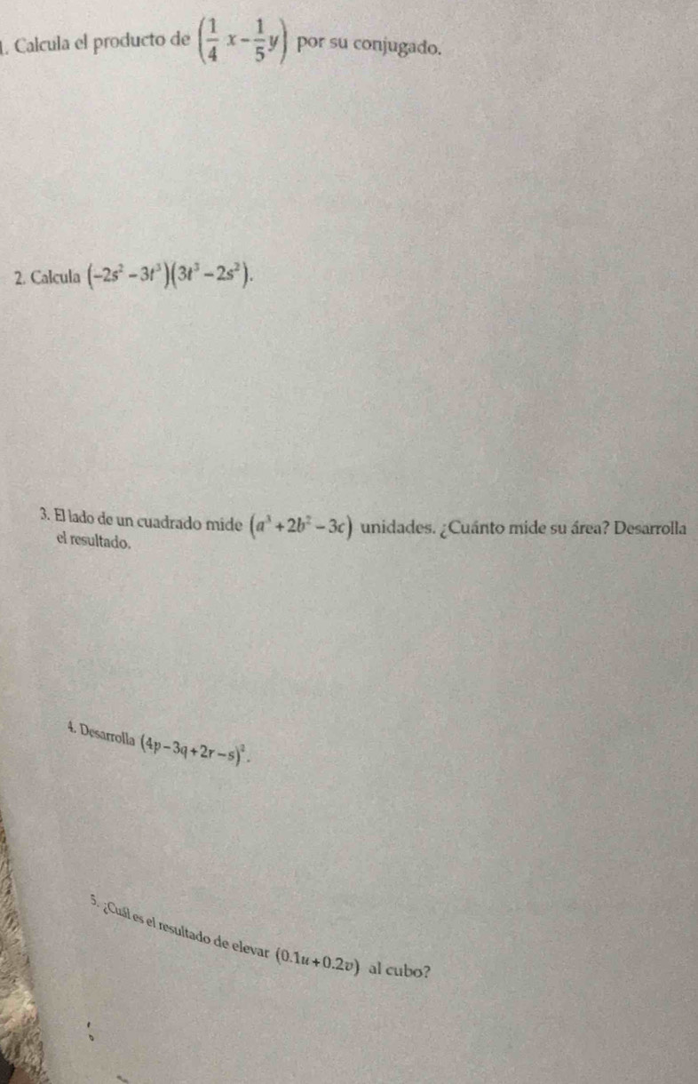 Calcula el producto de ( 1/4 x- 1/5 y) por su conjugado. 
2. Calcula (-2s^2-3t^3)(3t^3-2s^2). 
3. El lado de un cuadrado mide (a^3+2b^2-3c) unidades. ¿Cuánto mide su área? Desarrolla 
el resultado. 
4. Desarrolla (4p-3q+2r-s)^2. 
3. ¿Cuál es el resultado de elevar (0.1u+0.2v) al cubo?