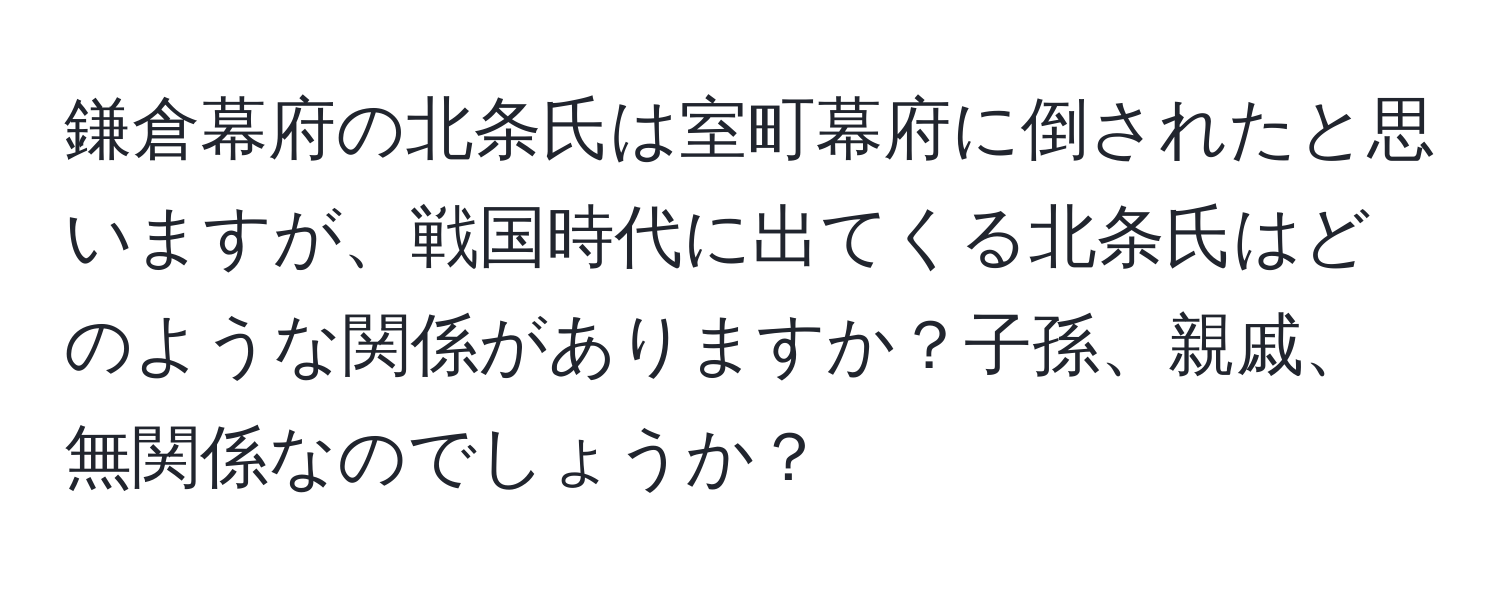 鎌倉幕府の北条氏は室町幕府に倒されたと思いますが、戦国時代に出てくる北条氏はどのような関係がありますか？子孫、親戚、無関係なのでしょうか？