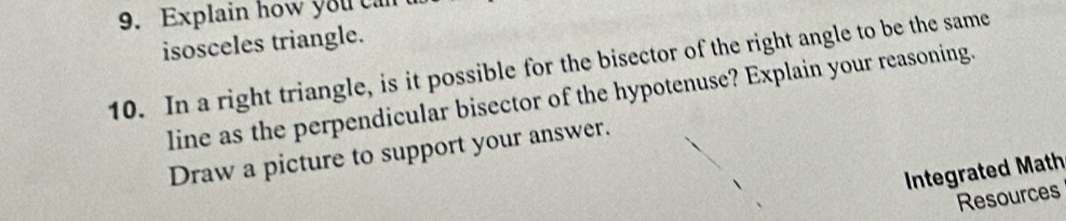 Explain how you can 
isosceles triangle. 
10. In a right triangle, is it possible for the bisector of the right angle to be the same 
line as the perpendicular bisector of the hypotenuse? Explain your reasoning. 
Draw a picture to support your answer. 
Integrated Math 
Resources