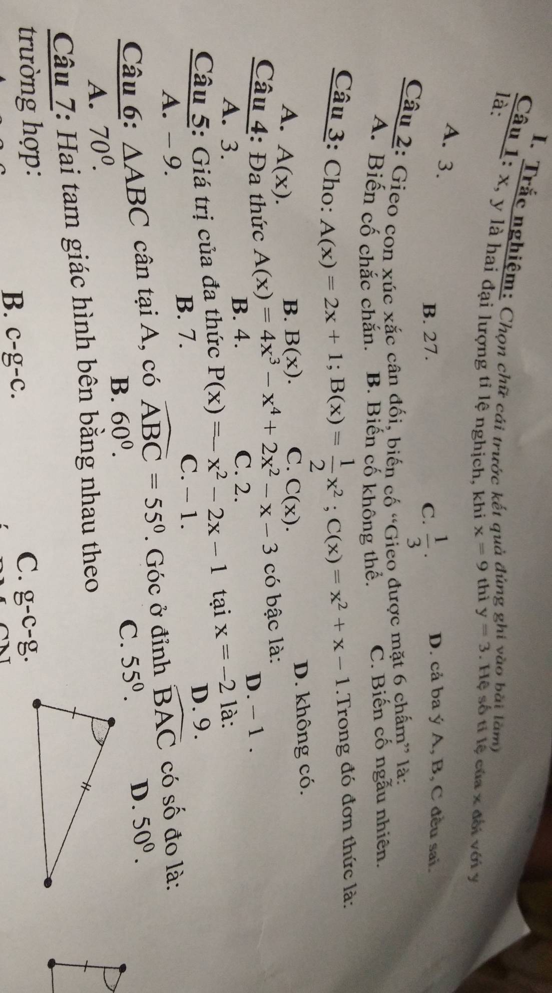 Trắc nghiệm: Chọn chữ cái trước kết quả đúng ghi vào bài làm)
là:
Câu 1: x, y là hai đại lượng tỉ lệ nghịch, khi x=9 thì
y=3. Hệ số tỉ lệ của x đối với y
A. 3.
B. 27. C.  1/3 ·
D. cả ba ý A, B, C đều sai.
Câu 2: Gieo con xúc xắc cân đối, biến cố “Gieo được mặt 6 chấm” là:
A. Biến cố chắc chắn. B. Biến cố không thể. C. Biến cố ngẫu nhiên.
Câu 3: Cho:
A(x)=2x+1; B(x)= 1/2 x^2; C(x)=x^2+x-1. Trong đó đơn thức là:
A. A(x).
B. B(x). C. C(x). D. không có.
A(x)=4x^3-x^4+2x^2-x-3 có bậc là:
Câu 4: Đa thức D. − 1.
A. 3.
B. 4. C. 2.
Câu 5: Giá trị của đa thức P(x)=x^2-2x-1 tại x=-21 à:
B. 7. C. - 1. D. 9.
A. - 9.
Câu 6: △ ABC cân tại A, có widehat ABC=55°. Góc ở đỉnh widehat BAC có số đo là:
B. 60^0. D. 50^0.
C. 55°.
A. 70^0. 
Câu 7: Hai tam giác hình bên bằng nhau theo
trường hợp: C. g-c-g.
B. C-g-C.