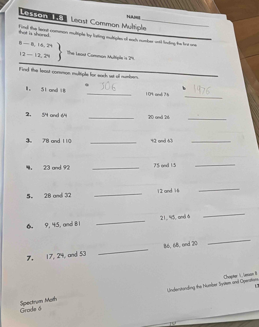 NAME 
Lesson 1.8 Least Common Multiple_ 
that is shared. 
Find the least common multiple by listing multiples of each number until finding the first one
8- 8, 1 beginarrayr ,24 24endarray The Least Common Multiple is 24.
12- 12
Find the least common multiple for each set of numbers. 
a 
b 
_ 
1. 51 and 18 _ 104 and 76
2. 54 and 64 _ 20 and 26 _ 
3. 78 and 110 _ 42 and 63 _ 
4. 23 and 92 _ 75 and 15 _ 
5. 28 and 32 _ 12 and 16
_ 
6. 9, 45, and 81 _ 21, 45, and 6
_
86, 68, and 20
_ 
7. 17, 24, and 53
_ 
Chapter 1 , Lesson 8 
7 
Grade 6 Understanding the Number System and Operations 
Spectrum Math