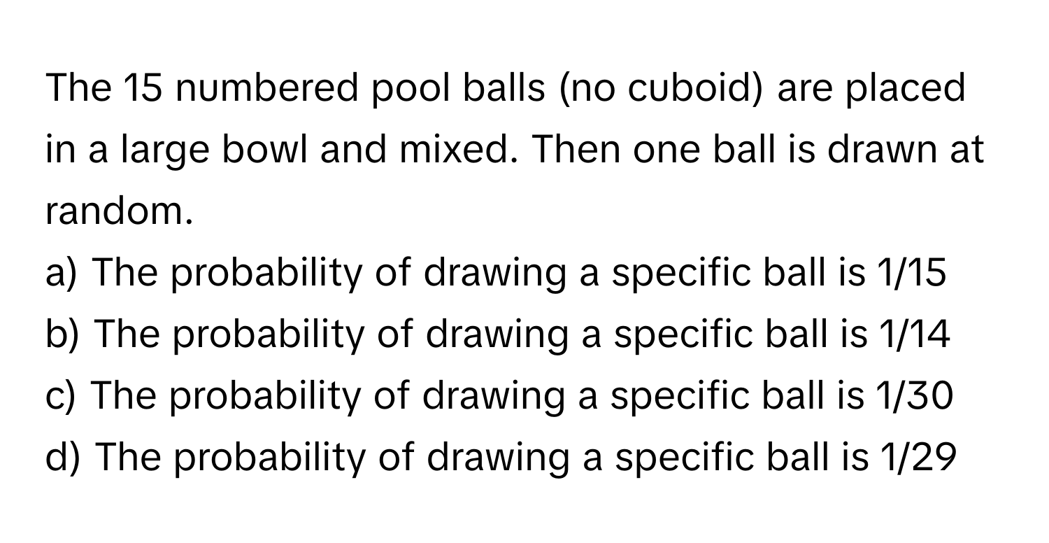 The 15 numbered pool balls (no cuboid) are placed in a large bowl and mixed. Then one ball is drawn at random.

a) The probability of drawing a specific ball is 1/15
b) The probability of drawing a specific ball is 1/14
c) The probability of drawing a specific ball is 1/30
d) The probability of drawing a specific ball is 1/29