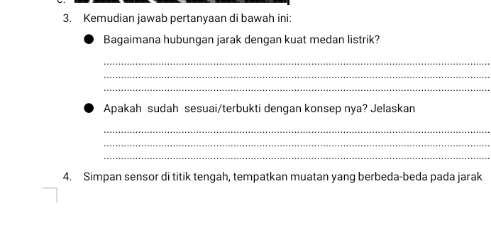 Kemudian jawab pertanyaan di bawah ini: 
Bagaimana hubungan jarak dengan kuat medan listrik? 
_ 
_ 
_ 
Apakah sudah sesuai/terbukti dengan konsep nya? Jelaskan 
_ 
_ 
_ 
4. Simpan sensor di titik tengah, tempatkan muatan yang berbeda-beda pada jarak