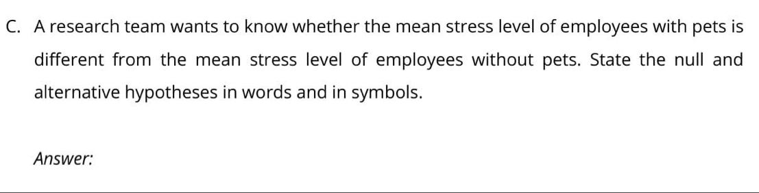 A research team wants to know whether the mean stress level of employees with pets is 
different from the mean stress level of employees without pets. State the null and 
alternative hypotheses in words and in symbols. 
Answer: