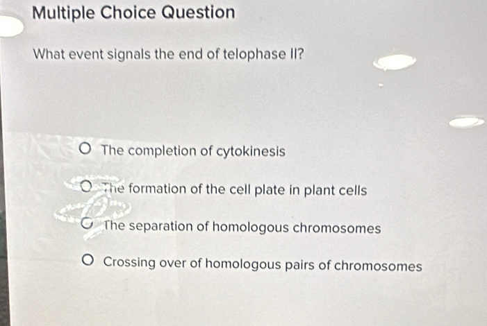 Question
What event signals the end of telophase II?
The completion of cytokinesis
The formation of the cell plate in plant cells
The separation of homologous chromosomes
Crossing over of homologous pairs of chromosomes