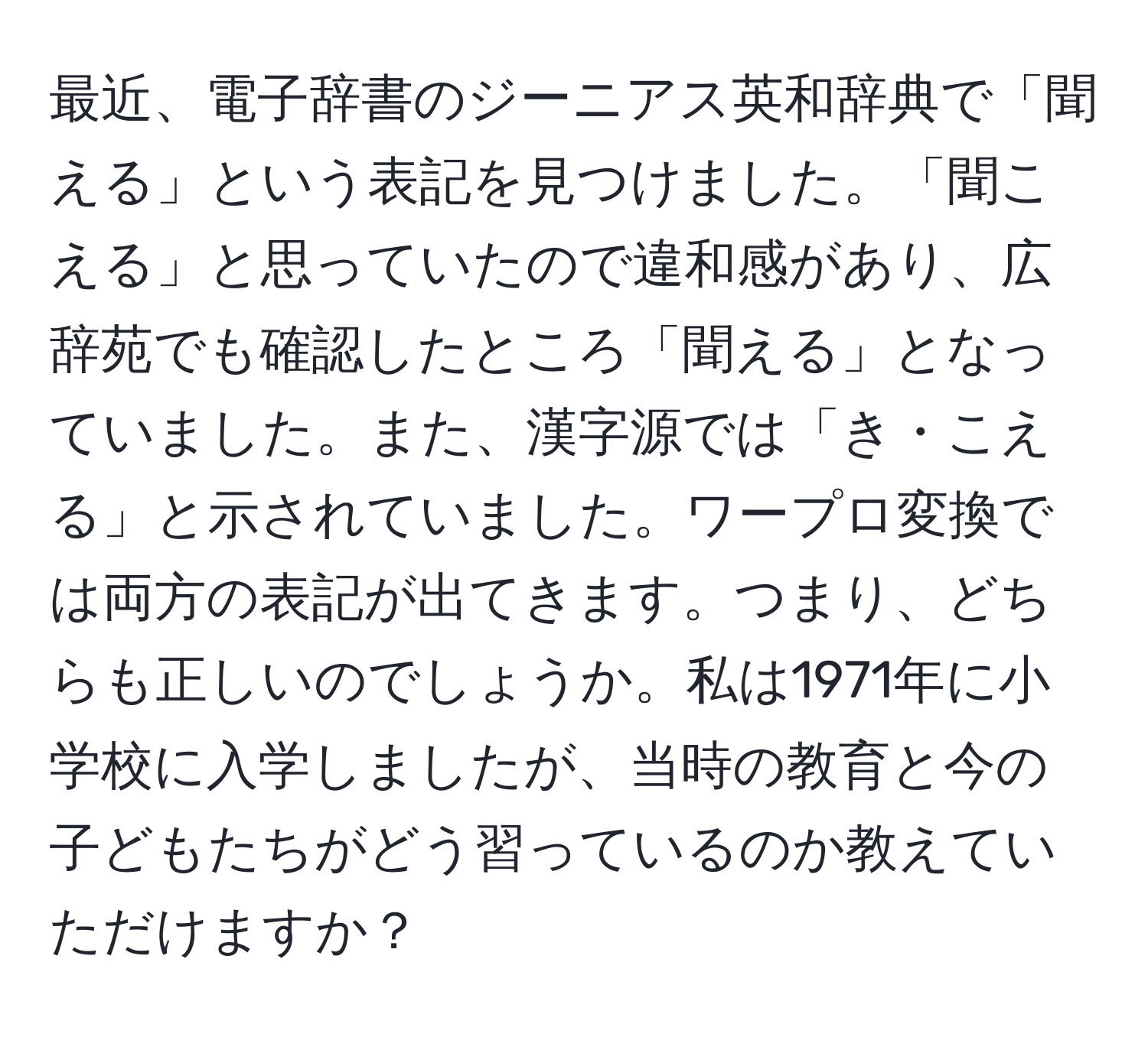 最近、電子辞書のジーニアス英和辞典で「聞える」という表記を見つけました。「聞こえる」と思っていたので違和感があり、広辞苑でも確認したところ「聞える」となっていました。また、漢字源では「き・こえる」と示されていました。ワープロ変換では両方の表記が出てきます。つまり、どちらも正しいのでしょうか。私は1971年に小学校に入学しましたが、当時の教育と今の子どもたちがどう習っているのか教えていただけますか？