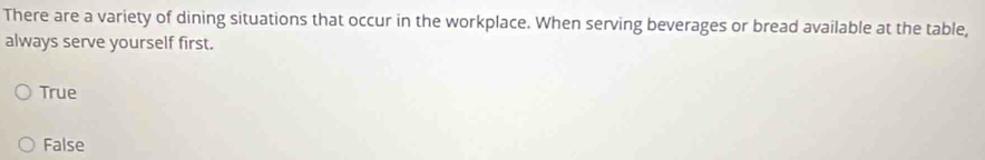 There are a variety of dining situations that occur in the workplace. When serving beverages or bread available at the table,
always serve yourself first.
True
False