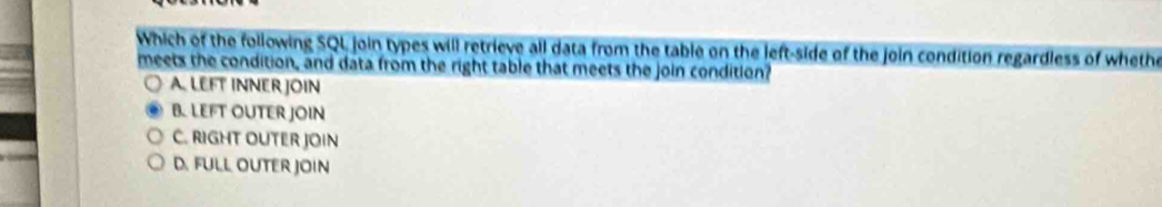 Which of the following SQL join types will retrieve all data from the table on the left-side of the join condition regardless of wheth
meets the condition, and data from the right table that meets the join condition?
A. LEFT INNER JOIN
B. LEFT OUTER JOIN
C. RIGHT OUTER JOIN
D. FULL OUTER JOIN