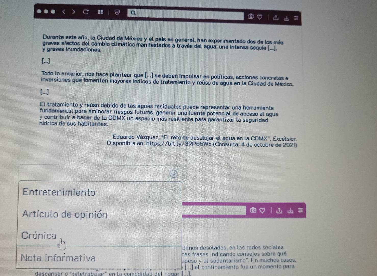 Durante este año, la Ciudad de México y el país en general, han experimentado dos de los más 
graves efectos del cambio climático manifestados a través del agua: una intensa sequía [...], 
y graves inundaciones. 
[...] 
Todo lo anterior, nos hace plantear que (...] se deben impulsar en políticas, acciones concretas e 
inversiones que fomenten mayores índices de tratamiento y reúso de agua en la Ciudad de México. 
[...] 
El tratamiento y reúso debido de las aguas residuales puede representar una herramienta 
fundamental para aminorar riesgos futuros, generar una fuente potencial de acceso al agua 
y contribuir a hacer de la CDMX un espacio más resiliente para garantizar la seguridad 
hídrica de sus habitantes. 
Eduardo Vázquez, “El reto de desalojar el agua en la CDMX”, Excélsior. 
Disponible en: https://bit.ly/39P55Wb (Consulta: 4 de octubre de 2021) 
Entretenimiento 
Artículo de opinión 
Crónica 
banos desolados, en las redes sociales 
Nota informativa tes frases indicando consejos sobre qué 
epeso y el sedentarismo''. En muchos casos, 
[...] el confinamiento fue un momento para 
descansar o “teletrabaíar” en la comodidad del hogar [].