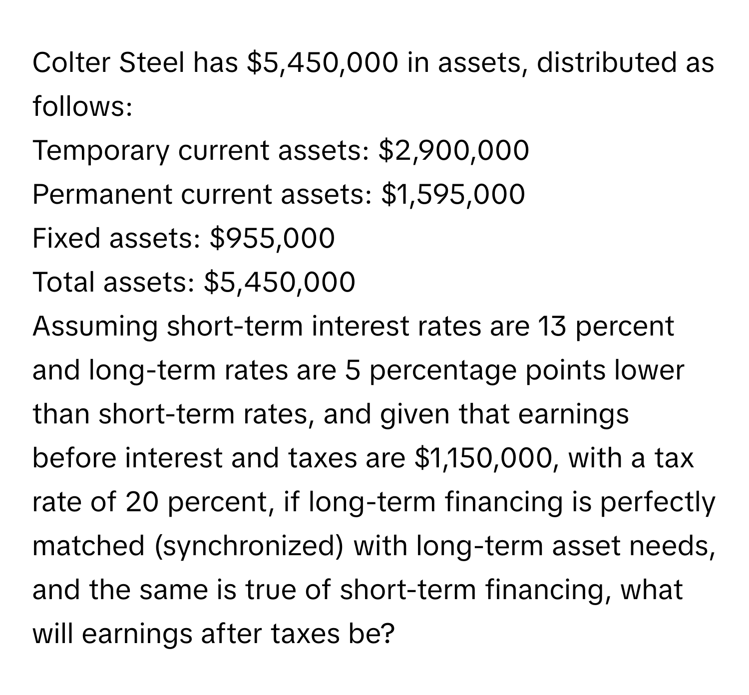 Colter Steel has $5,450,000 in assets, distributed as follows:

Temporary current assets: $2,900,000
Permanent current assets: $1,595,000
Fixed assets: $955,000
Total assets: $5,450,000

Assuming short-term interest rates are 13 percent and long-term rates are 5 percentage points lower than short-term rates, and given that earnings before interest and taxes are $1,150,000, with a tax rate of 20 percent, if long-term financing is perfectly matched (synchronized) with long-term asset needs, and the same is true of short-term financing, what will earnings after taxes be?