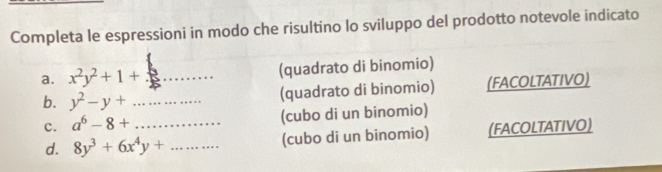 Completa le espressioni in modo che risultino lo sviluppo del prodotto notevole indicato 
a. x^2y^2+1+ _(quadrato di binomio) 
b. y^2-y+ _(quadrato di binomio) (FACOLTATIVO) 
c. a^6-8+ _(cubo di un binomio) 
d. 8y^3+6x^4y+ _(cubo di un binomio) (FACOLTATIVO)