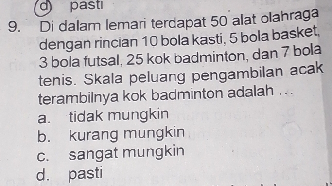 pastı
9. Di dalam lemari terdapat 50 alat olahraga
dengan rincian 10 bola kasti, 5 bola basket,
3 bola futsal, 25 kok badminton, dan 7 bola
tenis. Skala peluang pengambilan acak
terambilnya kok badminton adalah ..
a. tidak mungkin
b. kurang mungkin
c. sangat mungkin
d. pasti