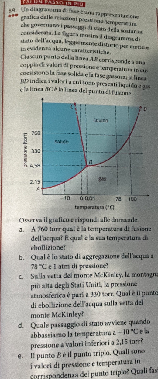 fai ün passo in píu
89 Un diagramma di fase è una rappresentazione
a grafica delle relazioni pressione-temperatura
che governano i passaggi di stato della sostanza
considerata. La figura mostra il diagramma di
stato dellacqua, leggermente distorto per mettere
in evidenza alcune caratteristiche.
Ciascun punto della línea AB corrisponde a una
coppia di valori di pressione e temperatura in cu
coesistono la fase solida e la fase gassosa; la linea
BD indica i valori a cui sono presenti liquido e gas
e la linea BC è la linea del punto di fusione.
Osserva il grafico e rispondi alle domande.
a. A 760 torr qual è la temperatura di fusione
dell'acqua? E qual è la sua temperatura di
ebollizione?
b. Qual è lo stato di aggregazione dell’acqua a
78°C e 1 atm di pressione?
c. Sulla vetta del monte McKinley, la montagna
più alta degli Stati Uniti, la pressione
atmosferica è pari a 330 torr. Qual è il punto
di ebollizione dell’acqua sulla vetta del
monte McKinley?
d. Quale passaggio di stato avviene quando
abbassiamo la temperatura a -10°C e la
pressione a valori inferiori a 2,15 torr?
e. Il punto B è il punto triplo. Quali sono
í valorí di pressione e temperatura in
corrispondenza del punto triplo? Quali fas