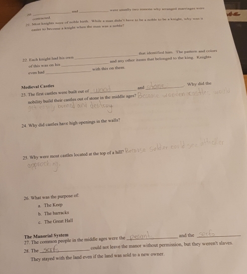 and_ were usually two reasons why aminged marriages were
20
_
contracted
21. Most knights were of noble birth. While a uan duds't have to be a noble to be a knight, why was is
easier to become a knight when the man was a noble?
_
that identified him. The pattern and colors
22. Each knight had his own
of this was on his _and any other items that belonged to the king. Knight
even had _with this on them.
Medieval Castles
23. The first castles were built out of _and _Why did the
nobility build their castles out of stone in the middle ages?
24. Why did castles have high openings in the walls?
25. Why were most castles located at the top of a hill?
26. What was the purpose of:
a. The Keep
b. The barracks
c. The Great Hall
The Manorial System
27. The common people in the middle ages were the _and the_
28. The _could not leave the manor without permission, but they weren't slaves.
They stayed with the land even if the land was sold to a new owner.